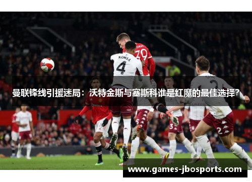 曼联锋线引援迷局：沃特金斯与塞斯科谁是红魔的最佳选择？